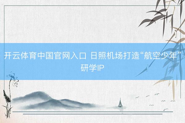 开云体育中国官网入口 日照机场打造“航空少年”研学IP