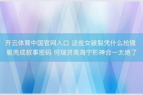 开云体育中国官网入口 这些女破裂凭什么抢镜 躯壳成叙事密码 何瑞贤高海宁形神合一太绝了