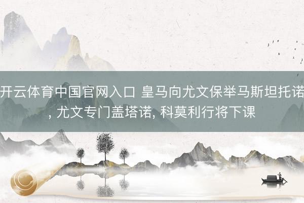 开云体育中国官网入口 皇马向尤文保举马斯坦托诺， 尤文专门盖塔诺， 科莫利行将下课