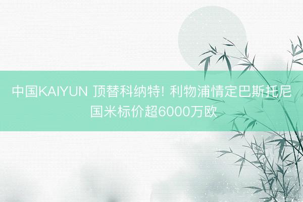 中国KAIYUN 顶替科纳特! 利物浦情定巴斯托尼 国米标价超6000万欧