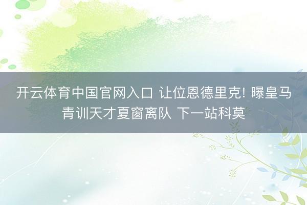 开云体育中国官网入口 让位恩德里克! 曝皇马青训天才夏窗离队 下一站科莫