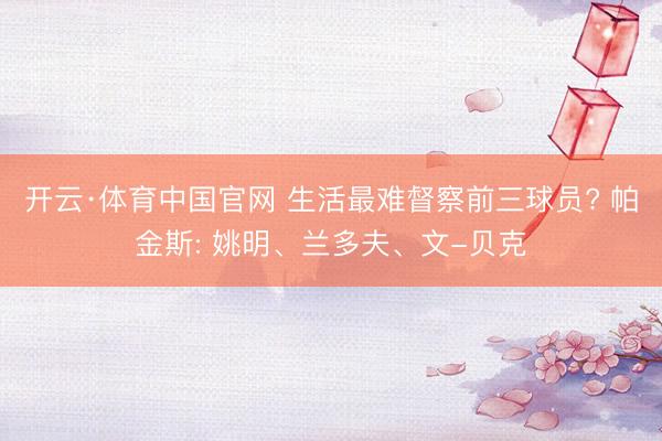 开云·体育中国官网 生活最难督察前三球员? 帕金斯: 姚明、兰多夫、文-贝克
