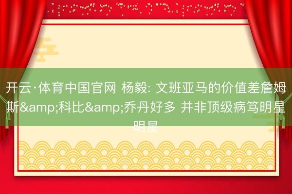 开云·体育中国官网 杨毅: 文班亚马的价值差詹姆斯&科比&乔丹好多 并非顶级病笃明星