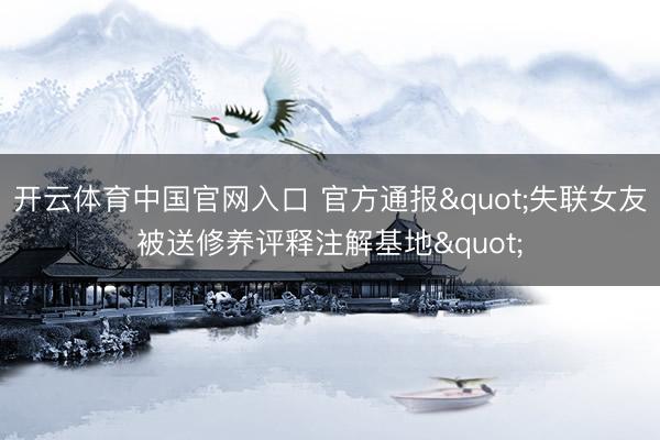 开云体育中国官网入口 官方通报"失联女友被送修养评释注解基地"