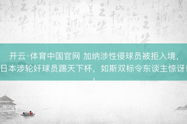 开云·体育中国官网 加纳涉性侵球员被拒入境，日本涉轮奸球员踢天下杯，如斯双标令东谈主惊讶！