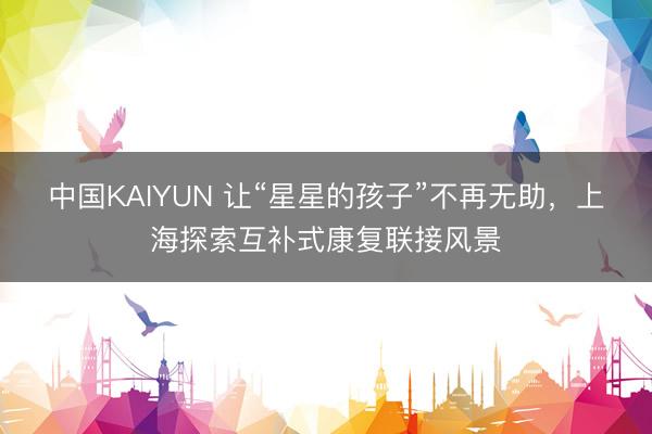 中国KAIYUN 让“星星的孩子”不再无助，上海探索互补式康复联接风景
