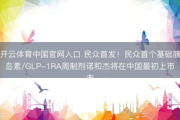 开云体育中国官网入口 民众首发！民众首个基础胰岛素/GLP-1RA周制剂诺和杰将在中国最初上市