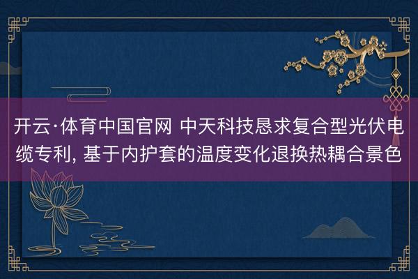 开云·体育中国官网 中天科技恳求复合型光伏电缆专利， 基于内护套的温度变化退换热耦合景色
