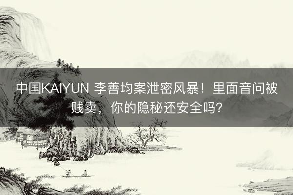 中国KAIYUN 李善均案泄密风暴！里面音问被贱卖，你的隐秘还安全吗？