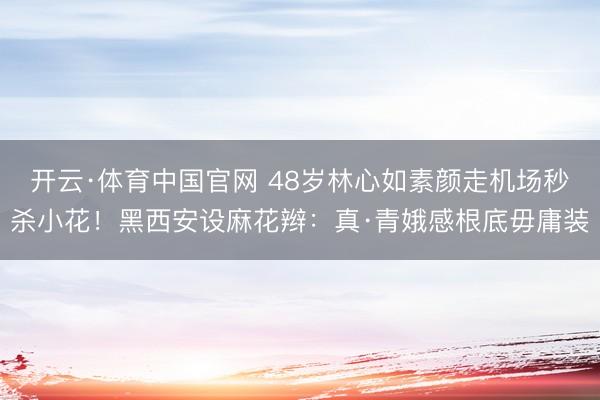 开云·体育中国官网 48岁林心如素颜走机场秒杀小花！黑西安设麻花辫：真·青娥感根底毋庸装