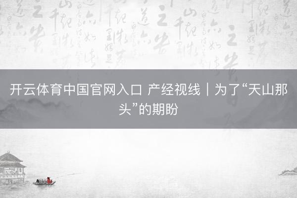 开云体育中国官网入口 产经视线｜为了“天山那头”的期盼