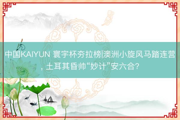中国KAIYUN 寰宇杯夯拉榜|澳洲小旋风马踏连营， 土耳其昏帅“妙计”安六合?