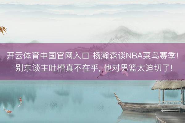 开云体育中国官网入口 杨瀚森谈NBA菜鸟赛季! 别东谈主吐槽真不在乎， 他对男篮太迫切了!