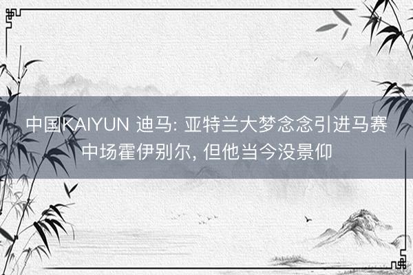 中国KAIYUN 迪马: 亚特兰大梦念念引进马赛中场霍伊别尔， 但他当今没景仰