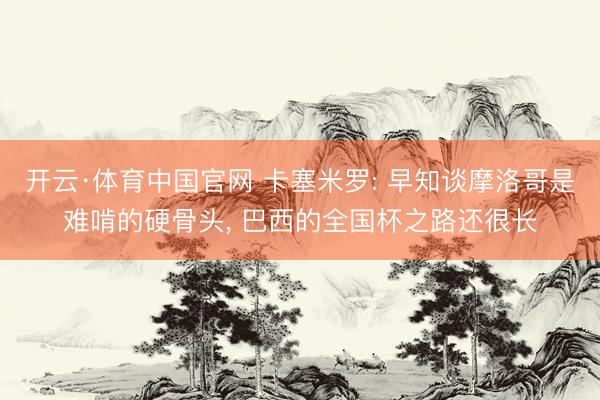 开云·体育中国官网 卡塞米罗: 早知谈摩洛哥是难啃的硬骨头， 巴西的全国杯之路还很长