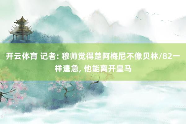 开云体育 记者: 穆帅觉得楚阿梅尼不像贝林/82一样遑急， 他能离开皇马