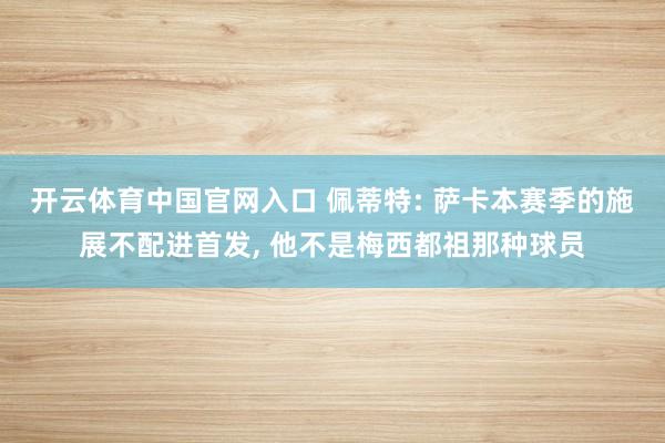 开云体育中国官网入口 佩蒂特: 萨卡本赛季的施展不配进首发， 他不是梅西都祖那种球员