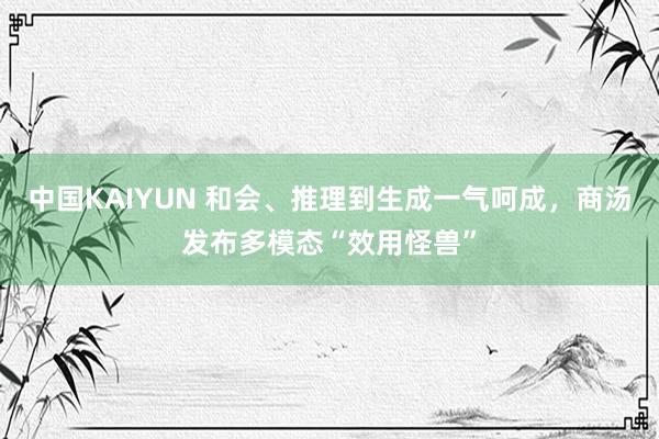 中国KAIYUN 和会、推理到生成一气呵成，商汤发布多模态“效用怪兽”
