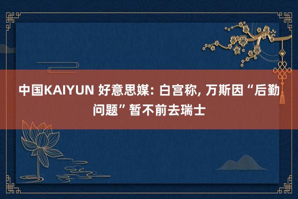 中国KAIYUN 好意思媒: 白宫称, 万斯因“后勤问题”暂不前去瑞士