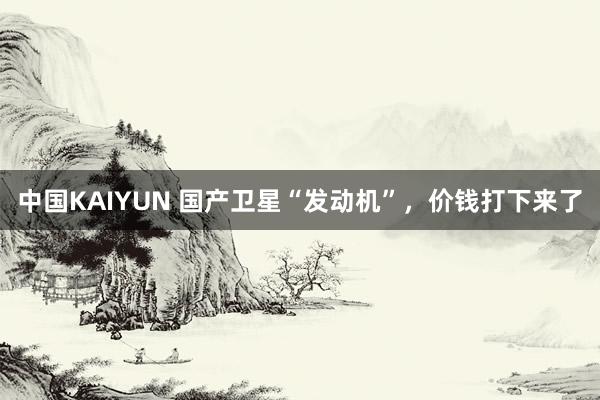 中国KAIYUN 国产卫星“发动机”，价钱打下来了