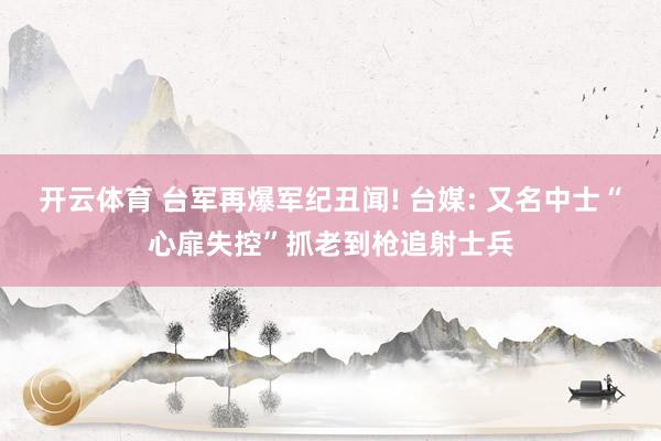 开云体育 台军再爆军纪丑闻! 台媒: 又名中士“心扉失控”抓老到枪追射士兵
