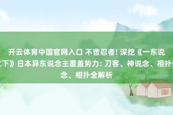 开云体育中国官网入口 不啻忍者! 深挖《一东说念主之下》日本异东说念主覆盖势力: 刀客、神说念、相扑全解析