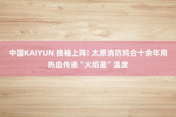中国KAIYUN 挽袖上阵! 太原消防鸠合十余年用热血传递“火焰蓝”温度