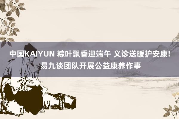 中国KAIYUN 粽叶飘香迎端午 义诊送暖护安康! 易九谈团队开展公益康养作事